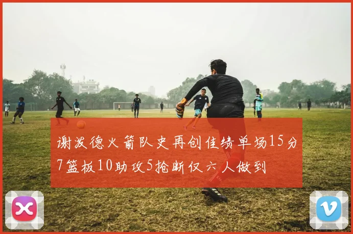 谢泼德火箭队史再创佳绩单场15分7篮板10助攻5抢断仅六人做到