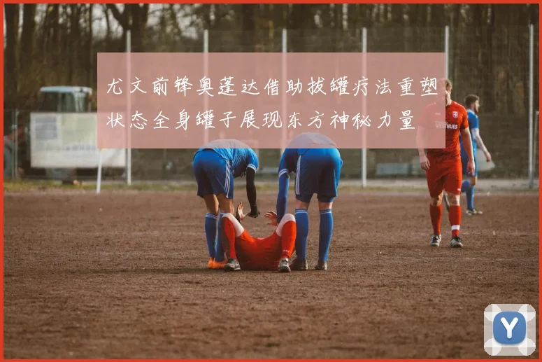 尤文前锋奥蓬达借助拔罐疗法重塑状态全身罐子展现东方神秘力量