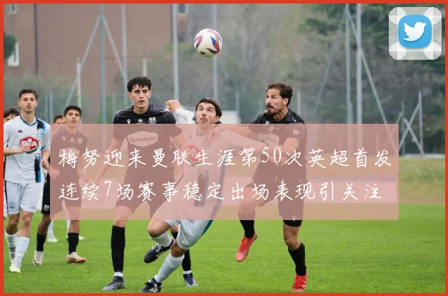 梅努迎来曼联生涯第50次英超首发连续7场赛事稳定出场表现引关注