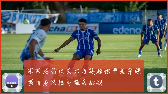 塞塞尼翁谈贝尔与英超德甲差异强调自身风格与强度挑战