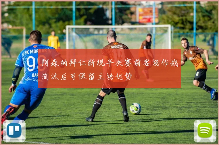 阿森纳拜仁新规半决赛前客场作战淘汰后可保留主场优势
