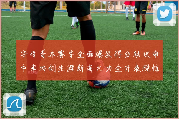 字母哥本赛季全面爆发得分助攻命中率均创生涯新高火力全开表现惊艳