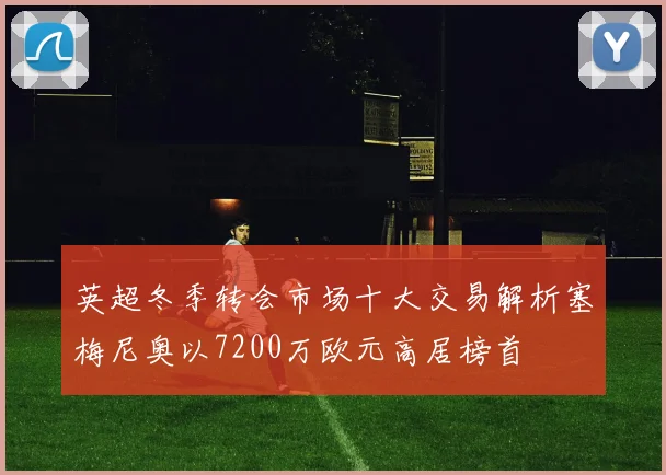 英超冬季转会市场十大交易解析塞梅尼奥以7200万欧元高居榜首