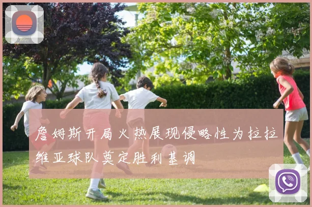 詹姆斯开局火热展现侵略性为拉拉维亚球队奠定胜利基调