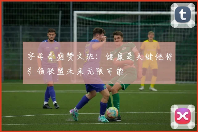 字母哥盛赞文班：健康是关键他将引领联盟未来无限可能