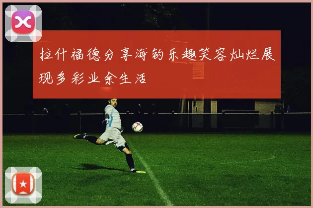 拉什福德分享海钓乐趣笑容灿烂展现多彩业余生活