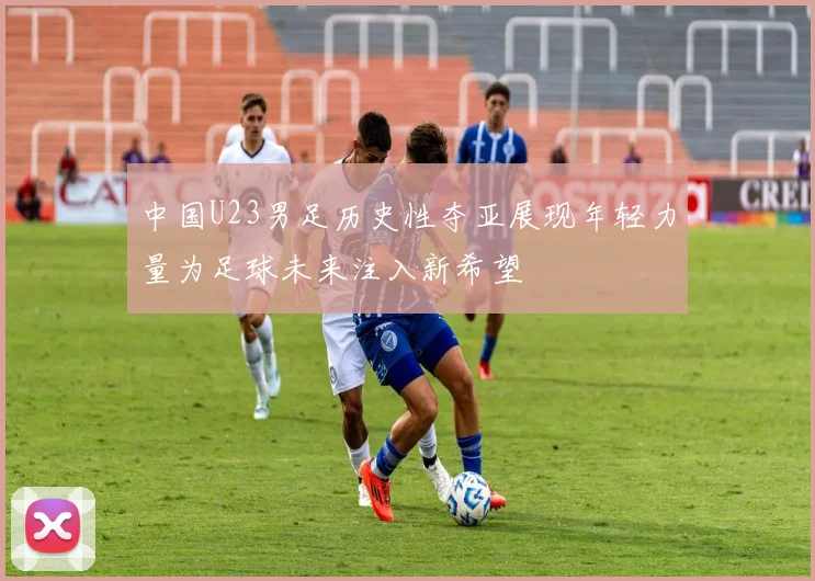 中国U23男足历史性夺亚展现年轻力量为足球未来注入新希望