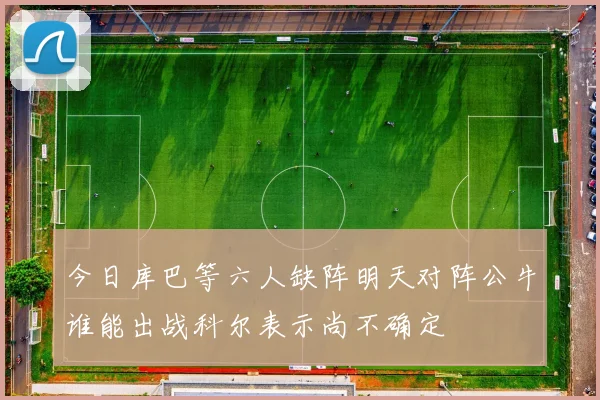 今日库巴等六人缺阵明天对阵公牛谁能出战科尔表示尚不确定