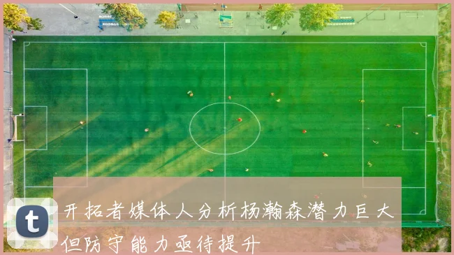 开拓者媒体人分析杨瀚森潜力巨大但防守能力亟待提升