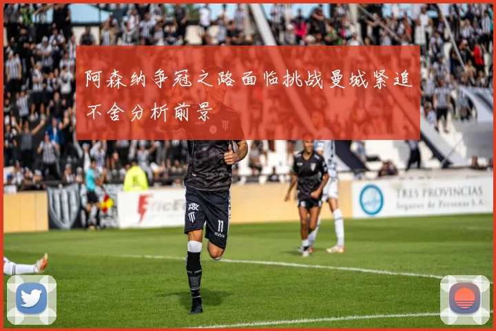 阿森纳争冠之路面临挑战曼城紧追不舍分析前景