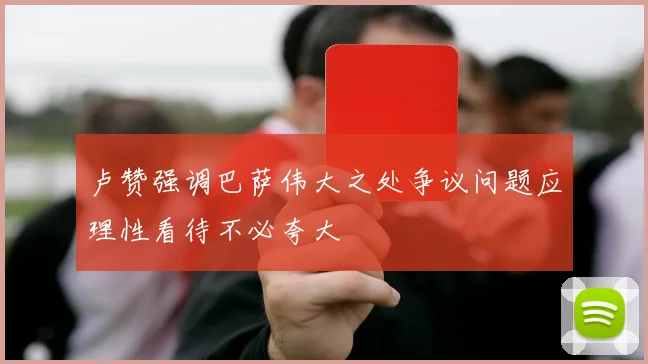 卢赞强调巴萨伟大之处争议问题应理性看待不必夸大