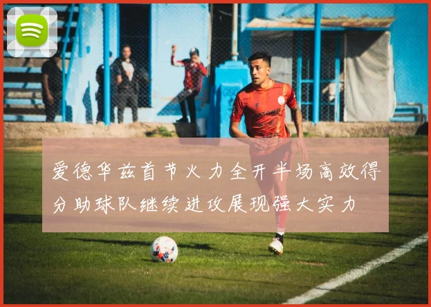 爱德华兹首节火力全开半场高效得分助球队继续进攻展现强大实力