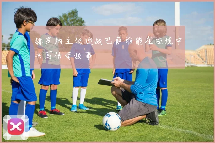 赫罗纳主场迎战巴萨谁能在逆境中书写传奇故事
