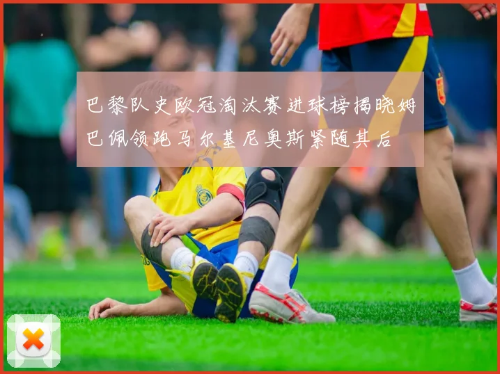 巴黎队史欧冠淘汰赛进球榜揭晓姆巴佩领跑马尔基尼奥斯紧随其后