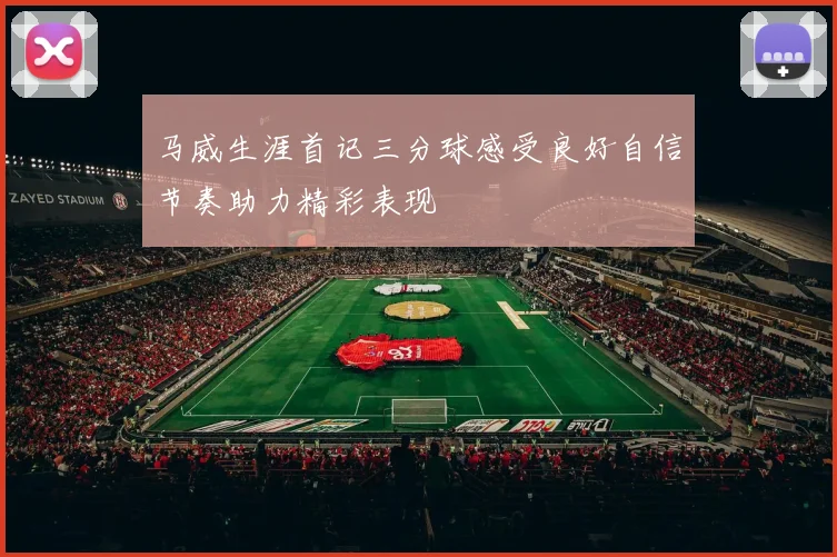 马威生涯首记三分球感受良好自信节奏助力精彩表现