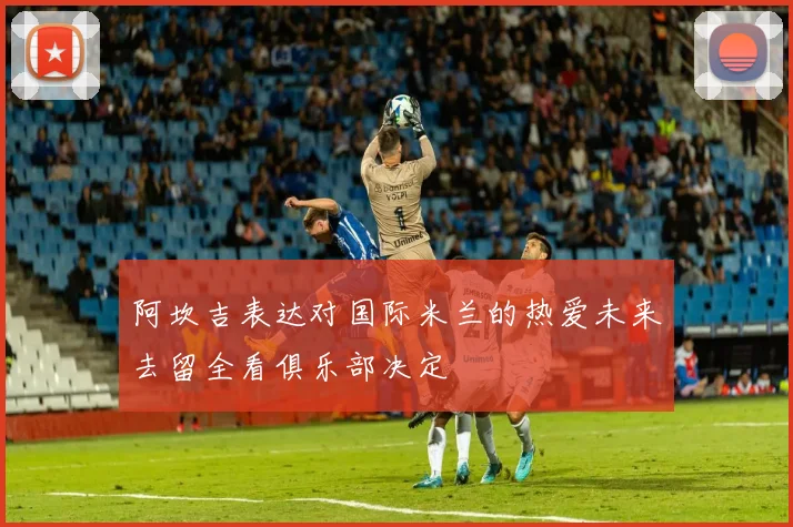 阿坎吉表达对国际米兰的热爱未来去留全看俱乐部决定