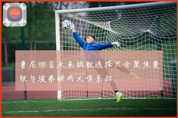 鲁尼坦言未来执教选择只会聚焦曼联与埃弗顿两大俱乐部