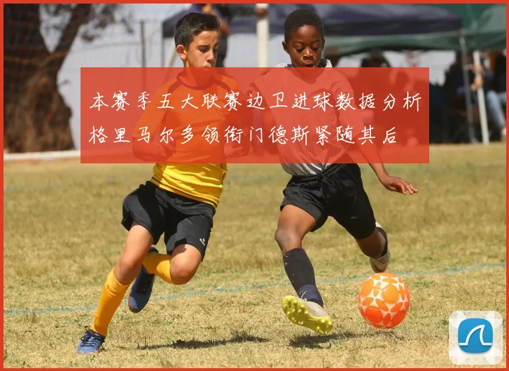 本赛季五大联赛边卫进球数据分析格里马尔多领衔门德斯紧随其后