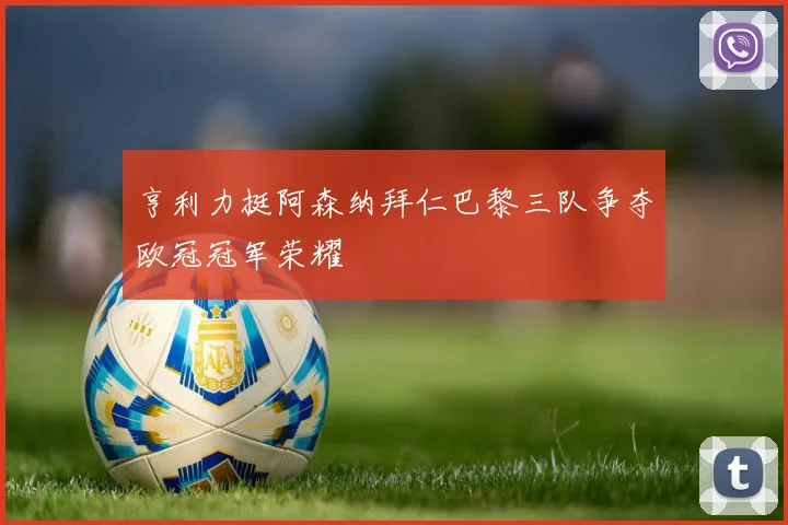 亨利力挺阿森纳拜仁巴黎三队争夺欧冠冠军荣耀