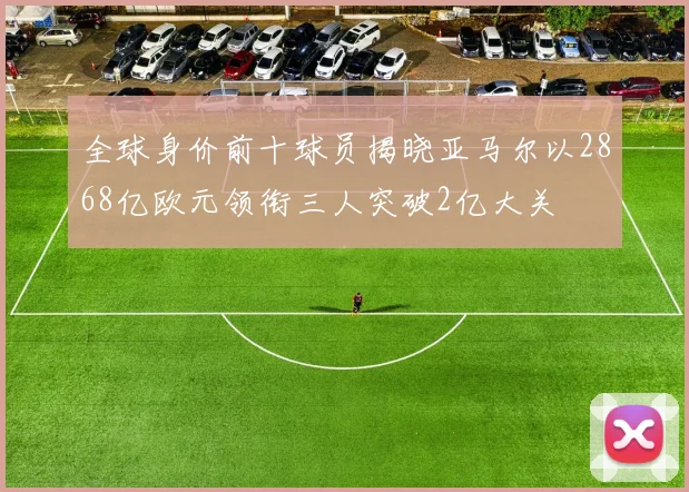 全球身价前十球员揭晓亚马尔以2868亿欧元领衔三人突破2亿大关