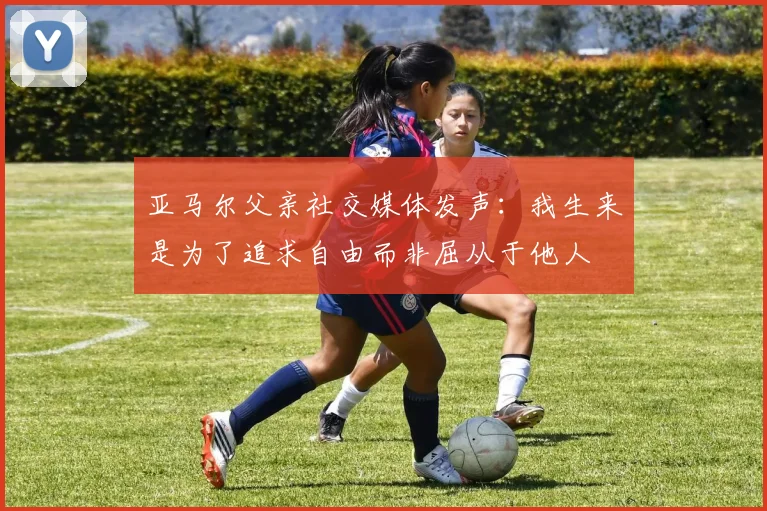 亚马尔父亲社交媒体发声：我生来是为了追求自由而非屈从于他人