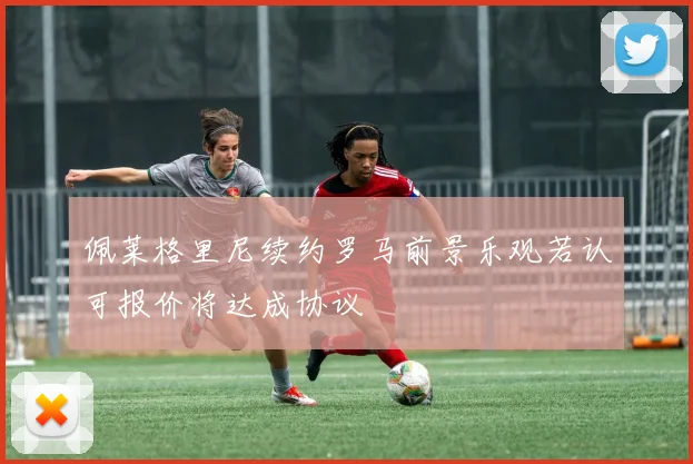 佩莱格里尼续约罗马前景乐观若认可报价将达成协议