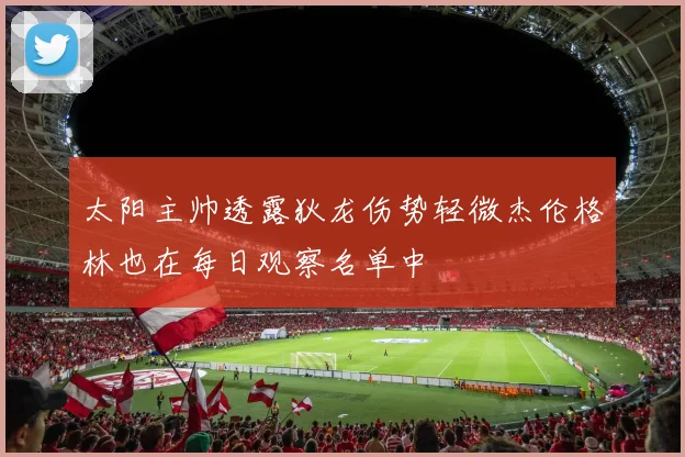 太阳主帅透露狄龙伤势轻微杰伦格林也在每日观察名单中