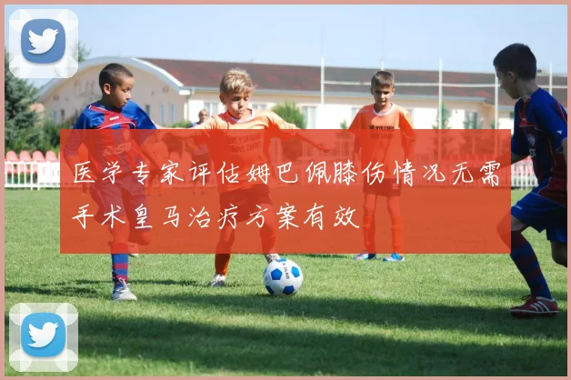 医学专家评估姆巴佩膝伤情况无需手术皇马治疗方案有效