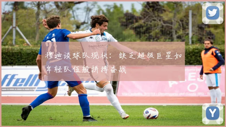 穆迪谈球队现状：缺乏超级巨星如年轻队伍般拼搏奋战