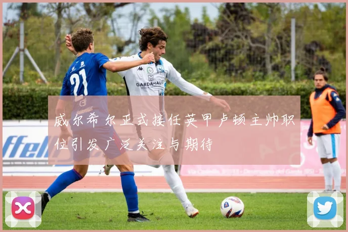 威尔希尔正式接任英甲卢顿主帅职位引发广泛关注与期待