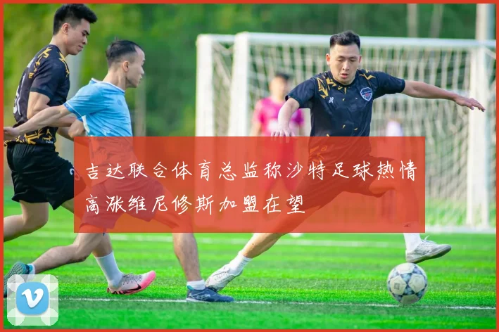 吉达联合体育总监称沙特足球热情高涨维尼修斯加盟在望