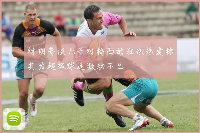 特朗普谈儿子对梅西的狂热热爱称其为超级球迷激动不已