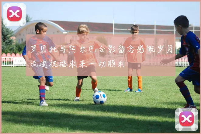 罗贝托与阿尔巴合影留念感慨岁月流逝祝福未来一切顺利