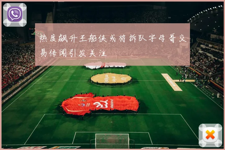 热度飙升王船侠或将拆队字母哥交易传闻引发关注